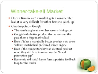 Winner-take-all Market Once a firm in such a market gets a considerable lead it is very difficult for other firms to catch-up Case-in-point – Google: The search engine market has zero switching cost Google had a better product than others and this gave them a huge market lead Even if it has a marginally better product now users will not switch their preferred search engine Even if the competitors have an identical product now, they still have to overcome the “brand perception gap” Economic and social forces form a positive feedback loop for the leader 