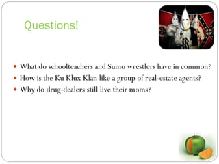 Questions! What do schoolteachers and Sumo wrestlers have in common? How is the Ku Klux Klan like a group of real-estate agents? Why do drug-dealers still live their moms? 