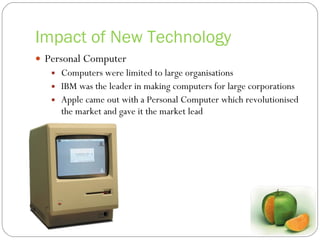 Impact of New Technology Personal Computer Computers were limited to large organisations IBM was the leader in making computers for large corporations Apple came out with a Personal Computer which  revolutionised  the market and gave it the market lead 