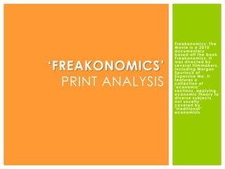 Freakonomics: The
Movie is a 2010
documentary
based off the book
Freakonomics. It
was directed by
several filmmakers,
including Morgan
Spurlock of
Supersize Me. It
features a
collection of
'economic'
sections, applying
economic theory to
diverse subjects
not usually
covered by
"traditional"
economists.
‘FREAKONOMICS’
PRINT ANALYSIS
 
