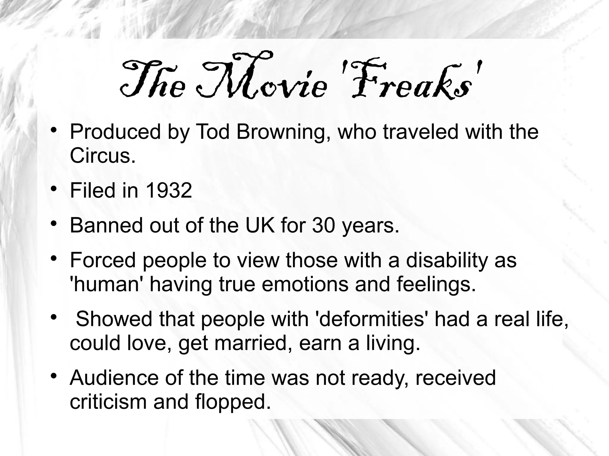 The Movie 'Freaks'

Produced by Tod Browning, who traveled with the
Circus.

Filed in 1932

Banned out of the UK for 30 years.

Forced people to view those with a disability as
'human' having true emotions and feelings.

Showed that people with 'deformities' had a real life,
could love, get married, earn a living.

Audience of the time was not ready, received
criticism and flopped.
 