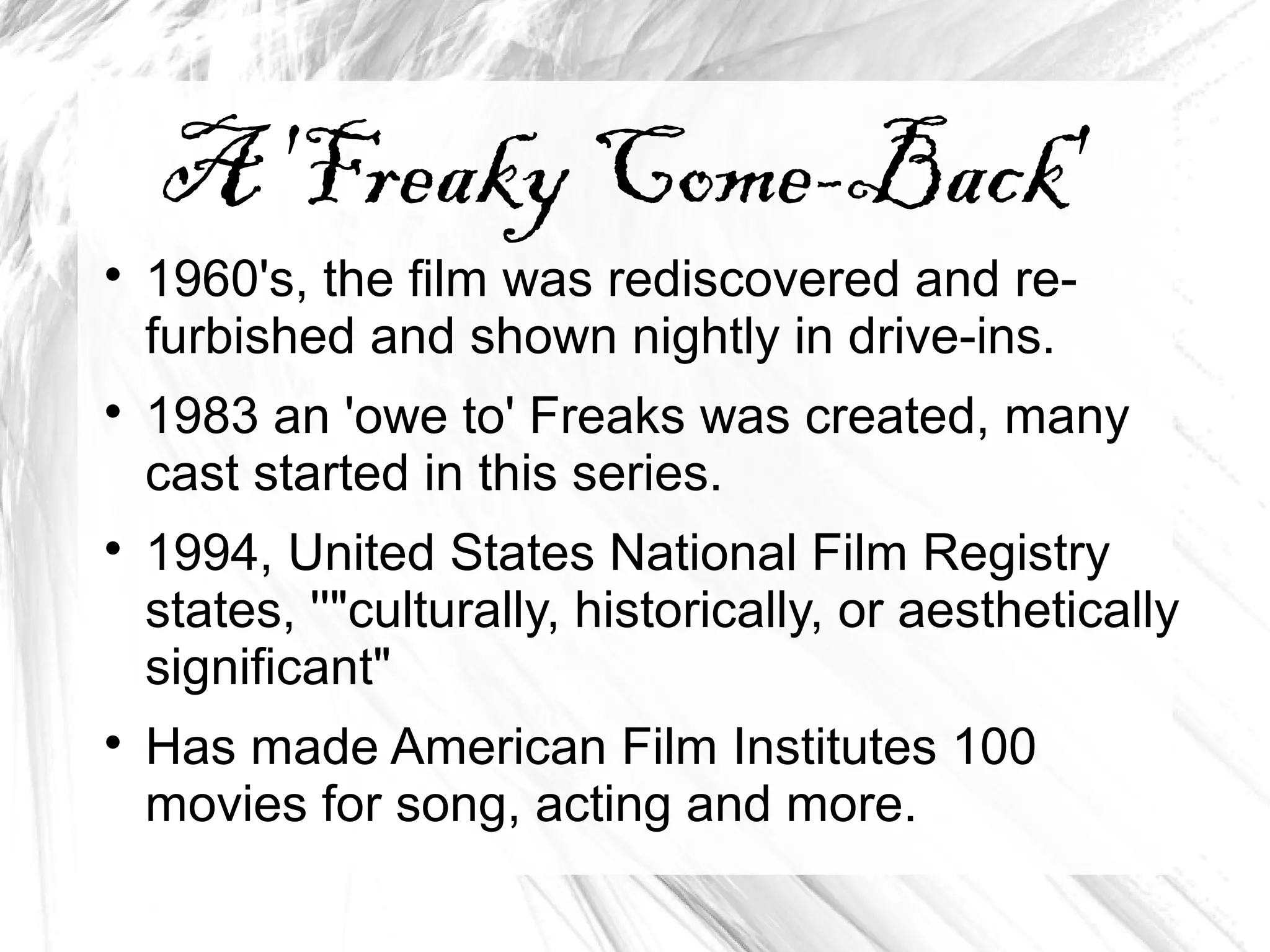 A 'Freaky Come-Back'

1960's, the film was rediscovered and re-
furbished and shown nightly in drive-ins.

1983 an 'owe to' Freaks was created, many
cast started in this series.

1994, United States National Film Registry
states, ''"culturally, historically, or aesthetically
significant"

Has made American Film Institutes 100
movies for song, acting and more.
 