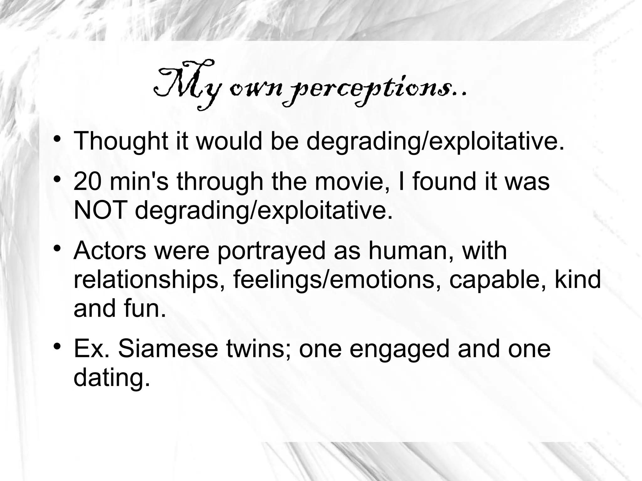 My own perceptions..

Thought it would be degrading/exploitative.

20 min's through the movie, I found it was
NOT degrading/exploitative.

Actors were portrayed as human, with
relationships, feelings/emotions, capable, kind
and fun.

Ex. Siamese twins; one engaged and one
dating.
 