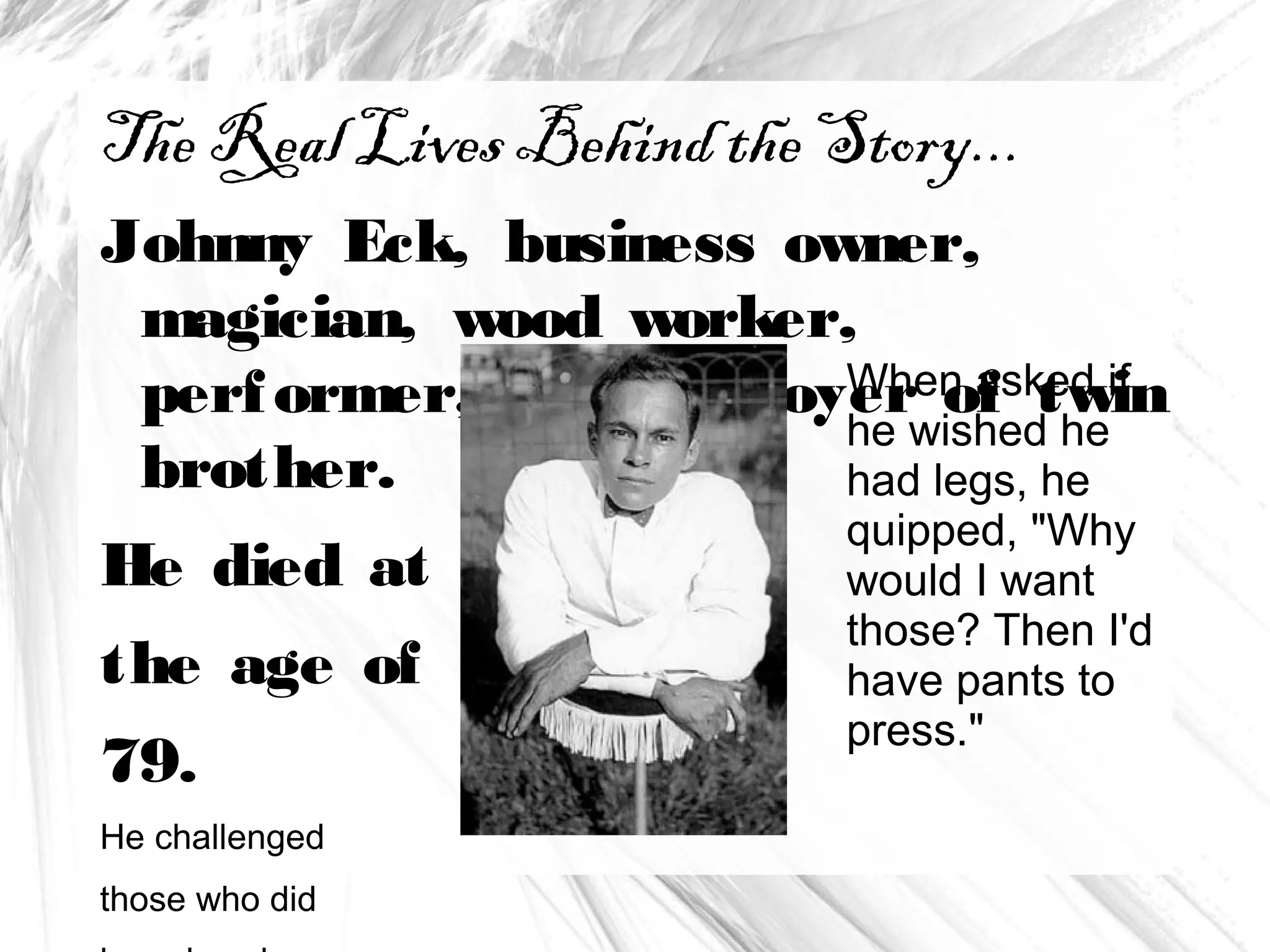 .
The Real Lives Behind the Story...
Johnny Eck, business owner,
magician, wood worker,
performer, and employer of twin
brother.
He died at
the age of
79.
He challenged
those who did
When asked if
he wished he
had legs, he
quipped, "Why
would I want
those? Then I'd
have pants to
press."
 