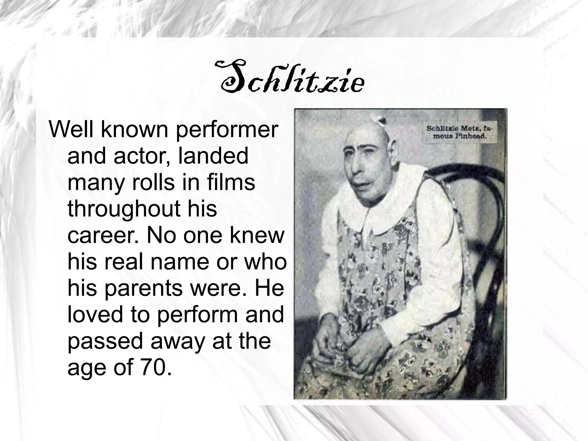Schlitzie
Well known performer
and actor, landed
many rolls in films
throughout his
career. No one knew
his real name or who
his parents were. He
loved to perform and
passed away at the
age of 70.
 