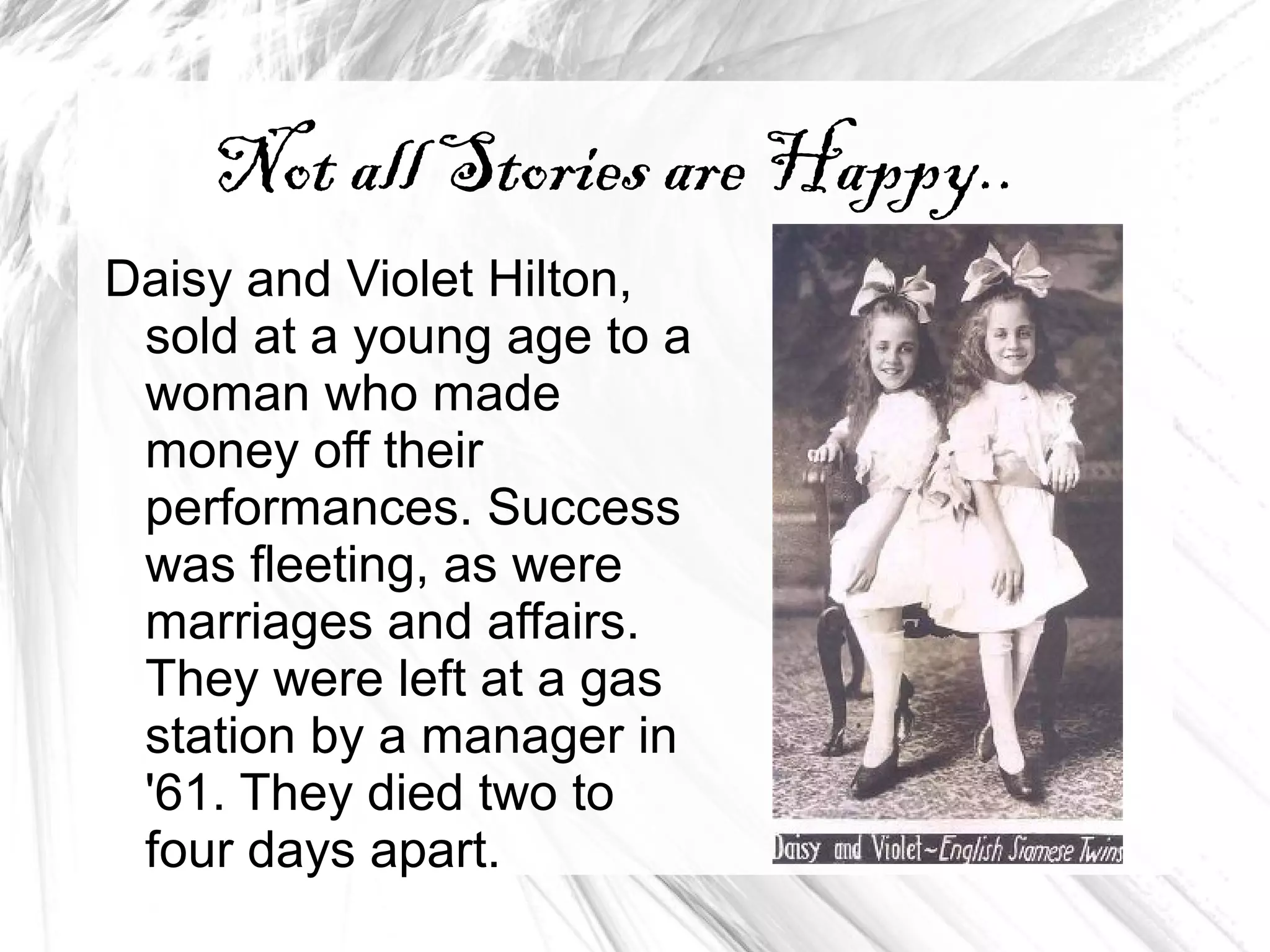 Not all Stories are Happy..
Daisy and Violet Hilton,
sold at a young age to a
woman who made
money off their
performances. Success
was fleeting, as were
marriages and affairs.
They were left at a gas
station by a manager in
'61. They died two to
four days apart.
 