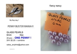 6/20/2014
fancy nancy
GLASS PEARLS
6mm lilac
20 pcs - - ONE PENNY !
S/H: $2.25 - i combine
salsa_anytime@yahoo.com
PENNY BUSTER MANIA !!
flip flop day !
 