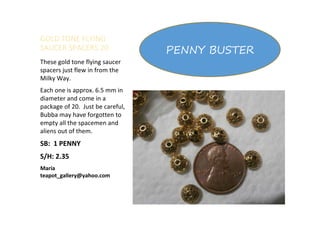 GOLD TONE FLYING
SAUCER SPACERS 20
These gold tone flying saucer
spacers just flew in from the
Milky Way.
Each one is approx. 6.5 mm in
diameter and come in a
package of 20. Just be careful,
Bubba may have forgotten to
empty all the spacemen and
aliens out of them.
SB: 1 PENNY
S/H: 2.35
Maria
teapot_gallery@yahoo.com
PENNY BUSTER
 