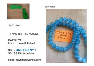 6/20/2014
PENNY BUSTER MANIA !!
CAT'S EYE
8mm beautiful blue !
SB: - ONE PENNY !
S/H: $2.25 - i combine
salsa_anytime@yahoo.com
fancy nancy
flip flop day !
 