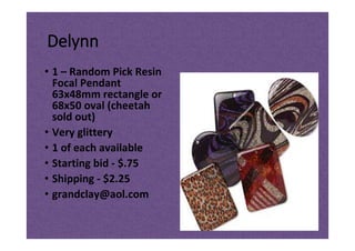 Delynn
• 1 – Random Pick Resin
Focal Pendant
63x48mm rectangle or
68x50 oval (cheetah
sold out)
• Very glittery
• 1 of each available
• Starting bid - $.75
• Shipping - $2.25
• grandclay@aol.com
 