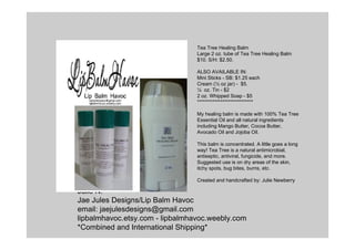 Julie N.
Jae Jules Designs/Lip Balm Havoc
email: jaejulesdesigns@gmail.com
lipbalmhavoc.etsy.com - lipbalmhavoc.weebly.com
*Combined and International Shipping*
Tea Tree Healing Balm
Large 2 oz. tube of Tea Tree Healing Balm
$10. S/H: $2.50.
ALSO AVAILABLE IN:
Mini Sticks - SB: $1.25 each
Cream (½ oz jar) - $5.
¼ oz. Tin - $2
2 oz. Whipped Soap - $5
*****************************
My healing balm is made with 100% Tea Tree
Essential Oil and all natural ingredients
including Mango Butter, Cocoa Butter,
Avocado Oil and Jojoba Oil.
This balm is concentrated. A little goes a long
way! Tea Tree is a natural antimicrobial,
antiseptic, antiviral, fungicide, and more.
Suggested use is on dry areas of the skin,
itchy spots, bug bites, burns, etc.
Created and handcrafted by: Julie Newberry
 