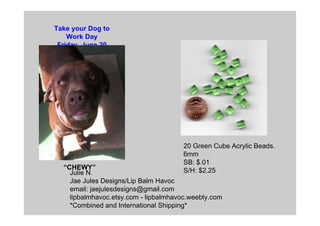Julie N.
Jae Jules Designs/Lip Balm Havoc
email: jaejulesdesigns@gmail.com
lipbalmhavoc.etsy.com - lipbalmhavoc.weebly.com
*Combined and International Shipping*
20 Green Cube Acrylic Beads.
6mm
SB: $.01
S/H: $2.25
Take your Dog to
Work Day
Friday, June 20
“CHEWY”
 