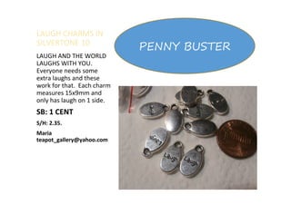 LAUGH CHARMS IN
SILVERTONE 10
LAUGH AND THE WORLD
LAUGHS WITH YOU.
Everyone needs some
extra laughs and these
work for that. Each charm
measures 15x9mm and
only has laugh on 1 side.
SB: 1 CENT
S/H: 2.35.
Maria
teapot_gallery@yahoo.com
PENNY BUSTER
 