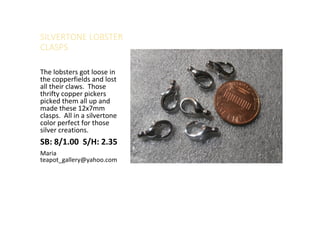 SILVERTONE LOBSTER
CLASPS
The lobsters got loose in
the copperfields and lost
all their claws. Those
thrifty copper pickers
picked them all up and
made these 12x7mm
clasps. All in a silvertone
color perfect for those
silver creations.
SB: 8/1.00 S/H: 2.35
Maria
teapot_gallery@yahoo.com
 