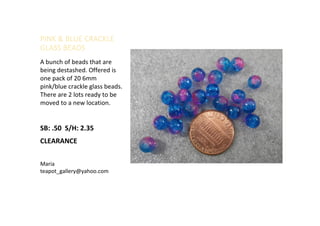 PINK & BLUE CRACKLE
GLASS BEADS
A bunch of beads that are
being destashed. Offered is
one pack of 20 6mm
pink/blue crackle glass beads.
There are 2 lots ready to be
moved to a new location.
SB: .50 S/H: 2.35
CLEARANCE
Maria
teapot_gallery@yahoo.com
 