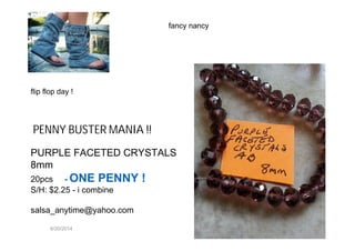 6/20/2014
PENNY BUSTER MANIA !!
PURPLE FACETED CRYSTALS
8mm
20pcs - ONE PENNY !
S/H: $2.25 - i combine
salsa_anytime@yahoo.com
fancy nancy
flip flop day !
 
