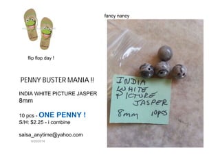 6/20/2014
PENNY BUSTER MANIA !!
INDIA WHITE PICTURE JASPER
8mm
10 pcs - ONE PENNY !
S/H: $2.25 - i combine
salsa_anytime@yahoo.com
fancy nancy
flip flop day !
 