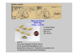 Julie N.
Jae Jules Designs/Lip Balm Havoc
email: jaejulesdesigns@gmail.com
lipbalmhavoc.etsy.com - lipbalmhavoc.weebly.com
*Combined and International Shipping*
10 Gold Plated
Connectors.
SB: $.10
S/H: $2.25
Take your Dog to
Work Day
Friday, June 20
 