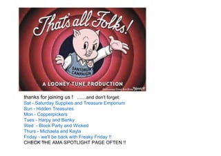 6/20/2014
thanks for joining us ! .......and don't forget:
Sat - Saturday Supplies and Treasure Emporium
Sun - Hidden Treasures
Mon - Copperpickers
Tues - Harpy and Bonky
Wed - Block Party and Wicked
Thurs - Michaela and Kayla
Friday - we'll be back with Freaky Friday !!
CHECK THE AMA SPOTLIGHT PAGE OFTEN !!
 