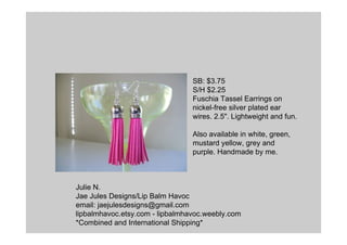 Julie N.
Jae Jules Designs/Lip Balm Havoc
email: jaejulesdesigns@gmail.com
lipbalmhavoc.etsy.com - lipbalmhavoc.weebly.com
*Combined and International Shipping*
SB: $3.75
S/H $2.25
Fuschia Tassel Earrings on
nickel-free silver plated ear
wires. 2.5". Lightweight and fun.
Also available in white, green,
mustard yellow, grey and
purple. Handmade by me.
 