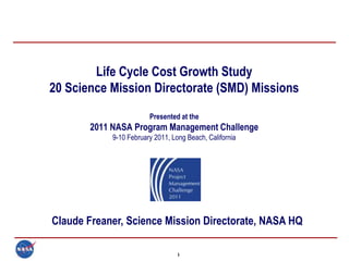 Life Cycle Cost Growth Study
20 Science Mission Directorate (SMD) Missions
                        Presented at the
       2011 NASA Program Management Challenge
            9-10 February 2011, Long Beach, California




Claude Freaner, Science Mission Directorate, NASA HQ

                                  1
 