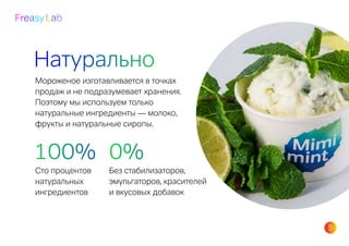 5
Freasy Lab
Натурально
Мороженое изготавливается в точках
продаж и не подразумевает хранения.
Поэтому мы используем только
натуральные ингредиенты — молоко,
фрукты и натуральные сиропы.
100%
Сто процентов
натуральных
ингредиентов
0%
Без стабилизаторов,
эмульгаторов, красителей
и вкусовых добавок
 