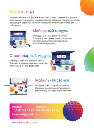 Россия:
+7 499 703-49-11
Украина:
+38 063 181-66-52
freasylab@gmail.com
Стационарный модуль
Площадь: 6 м2
, 2–3 рабочих места.
Локация: в людных торговых центрах,
желательно в зоне фуд-корта
Мобильный модуль
Площадь: 6 м2
, 2–3 рабочих места
Локация: в местах массового отдыха —
в парках, на пляжах, на территории
выставочных центров
Мобильная стойка
Площадь: 4 м2
, 2-3 рабочих места
Локация: выездное обслуживание
(кейтеринг) на территории клиента
Мы разработали три формата торговых точек: островной торговый
модуль для стационарного размещения в торговых и бизнес-центрах,
прицеп для сезонной уличной торговли и мобильная стойка для
кейтеринга.
Франшиза
www.freasylab.com
 