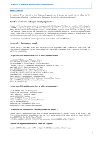 Renforcer les formations à l’urbanisme et à l’aménagement


Remerciements

Les auteurs de ce rapport se sont largement appuyés sur le groupe de travail mis en place sur les
formations en urbanisme et aménagement. Ils tiennent à remercier tout particulièrement :

Pour leur soutien tout au long du travail préparatoire :

Christian LEVY, sous-directeur aux métiers de l’aménagement à la DGUHC, Agnès VINCE qui lui a succédé en 2005, et Jacqueline
LEMANT, sous-directrice chargée des certifications supérieures et doctorales à la direction de l'enseignement supérieur, Vincent
BRAQUET, chef du bureau des réseaux professionnels et Carole POURCHEZ, adjointe au chef de bureau (DGUHC), Georges MER-
CIER (université Grenoble II), ainsi que François BRAIZE, directeur-adjoint de la direction de l’architecture et du patrimoine et
Laurence CASSEGRAIN-GUINEBERT, sous-directrice de l’enseignement de l’architecture, formation et recherche (DAPA) pour
leurs informations précieuses sur la réforme en cours de l'enseignement de l'architecture.

Les contributions figurant dans le tome II "arguments" ont été rassemblées par Carole POURCHEZ.

Les membres du groupe de travail :

François ASCHER, Anne BOUCHE-FLORIN, Jean-Yves CHAPUIS, Jacques CHARLOT, Alain CLUZET, Francis CUILLIER,
Denis GRANDJEAN, François GUILLOT, Daniel Le COUEDIC, Jean MARIEU, Michel MICHEAU, Laurent THERY, Michèle TIL-
MONT, Eric LENGEREAU

Les personnalités auditionnées dans le milieu de la formation :

Marc BONNEVILLE (Institut d'Urbanisme de Lyon)
Alain BOURDIN (Institut Français d'Urbanisme)
Jean-Paul CARRIERE et Gabriel DUPUY (section 24 du CNU)
Christophe DEMAZIERE (Département Aménagement de l'université de Tours CESA)
Jean-Claude DRIANT (Institut d'Urbanisme de Paris)
Denis GRANDJEAN (Ecole d'Architecture de Nancy)
Daniel Le COUEDIC (Institut de Geo-architecture de Brest)
Yves LICHTENBERGER, Président de l'Université de Marne-la-Vallée
Yves LION (Ecole d'Architecture de Marne-la-Vallée)
Michel MICHEAU (Institut d'Etudes Politiques de Paris)
Alain NEVEU, Nathalie ROSEAU (Ecole des Ponts et Chaussées Master Amures)
Gilles NOVARINA (Institut d'Urbanisme de Grenoble),
Sylvain PETITET (ENTPE)


Les personnalités auditionnées dans le milieu professionnel :

Jean-Paul BLAIS (Club ville-Aménagement)
Martine BOYÉ, Ville de Lyon, Direction des services
Louis CANIZARES, Président de l'OPQU
Jean-Yves CHAPUIS, Consultant
Jacques CHARLOT, Directeur du CNFPT
Francis CUILLIER (Agence d'urbanisme de Bordeaux)
Jean-Luc POIDEVIN (Nexity)
Michel ROUSSET et Bernard LENSEL (CFDU)
Robert SPIZZICHINO (Partenaires-développement)

Les auteurs des contributions écrites figurant dans le tome II :

François ASCHER, Marie-Hélène BADIA, Alain BOURDIN, Jean-Paul CARRIERE, Francis CUILLIER et Jean MARIEU, Jean
DUMAS, Robert LAUGIER, Bruno LUGAZ, Bert Mc LURE, Ariella MASBOUNGI, Michel MICHEAU, Thierry PAQUOT,
Bernard REICHEN, Guy TAPIE, Thierry VILMIN
L'APERAU, le CFDU, le CNFPT, l'ENPC, l'OPQU, le séminaire Robert AUZELLE, la SFU, l'UNADEL

Et pour leur appui dans la mise en forme du rapport :

Christine GARNIER (5ème section CGPC) et Brigitte TREPIED (Université Pierre Mendès France)


                                                                                                                                    9
 