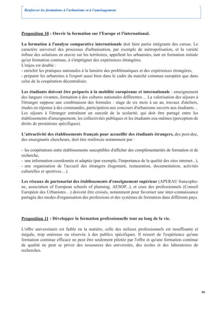 Renforcer les formations à l’urbanisme et à l’aménagement




Proposition 10 : Ouvrir la formation sur l'Europe et l'international.

La formation à l'analyse comparative internationale doit faire partie intégrante des cursus. Le
caractère universel des processus d'urbanisation, par exemple de métropolisation, et la variété
infinie des solutions en œuvre sur les territoires, appellent les urbanistes, tant en formation initiale
qu'en formation continue, à s'imprégner des expériences étrangères.
L'enjeu est double :
- enrichir les pratiques nationales à la lumière des problématiques et des expériences étrangères,
- préparer les urbanistes à l'export aussi bien dans le cadre du marché commun européen que dans
celui de la coopération décentralisée.

Les étudiants doivent être préparés à la mobilité européenne et internationale : enseignement
des langues vivantes, formation à des cultures nationales différentes… La valorisation des séjours à
l'étranger suppose une combinaison des formules : stage de six mois à un an, travaux d'ateliers,
études en réponse à des commandes, participation aux concours d'urbanisme ouverts aux étudiants…
Les séjours à l'étranger entraînent un surcoût de la scolarité, qui doit être partagé entre les
établissements d'enseignement, les collectivités publiques et les étudiants eux-mêmes (perception de
droits de prestations spécifiques).

L'attractivité des établissements français pour accueillir des étudiants étrangers, des post-doc,
des enseignants chercheurs, doit être renforcée notamment par :

- les coopérations entre établissements susceptibles d'afficher des complémentarités de formation et de
recherche,
- une information coordonnée et adaptée (par exemple, l'importance de la qualité des sites internet...),
- une organisation de l'accueil des étrangers (logement, restauration, documentation, activités
culturelles et sportives…).

Les réseaux de partenariat des établissements d'enseignement supérieur (APERAU francopho-
ne, association of European schools of planning, AESOP...), et ceux des professionnels (Conseil
Européen des Urbanistes…) doivent être croisés, notamment pour favoriser une inter-connaissance
partagée des modes d'organisation des professions et des systèmes de formation dans différents pays.



Proposition 11 : Développer la formation professionnelle tout au long de la vie.

L'offre universitaire est faible en la matière, celle des milieux professionnels est insuffisante et
inégale, trop onéreuse ou réservée à des publics spécifiques. Il ressort de l'expérience qu'une
formation continue efficace ne peut être seulement pilotée par l'offre et qu'une formation continue
de qualité ne peut se priver des ressources des universités, des écoles et des laboratoires de
recherches.




                                                                                                           99
 