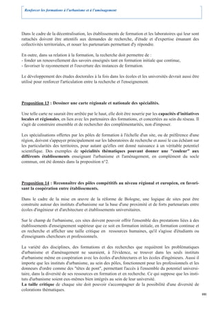 Renforcer les formations à l’urbanisme et à l’aménagement




Dans le cadre de la décentralisation, les établissements de formation et les laboratoires qui leur sont
rattachés doivent être attentifs aux demandes de recherche, d'étude et d'expertise émanant des
collectivités territoriales, et nouer les partenariats permettant d'y répondre.

En outre, dans sa relation à la formation, la recherche doit permettre de :
- fonder un renouvellement des savoirs enseignés tant en formation initiale que continue,
- favoriser le rayonnement et l'ouverture des instances de formation.

Le développement des études doctorales à la fois dans les écoles et les universités devrait aussi être
utilisé pour renforcer l'articulation entre la recherche et l'enseignement.



Proposition 13 : Dessiner une carte régionale et nationale des spécialités.

Une telle carte ne saurait être arrêtée par le haut, elle doit être nourrie par les capacités d'initiatives
locales et régionales, en lien avec les partenaires des formations, et concertées au sein du réseau. Il
s'agit de construire ensemble et de rechercher des complémentarités, non d'imposer.

Les spécialisations offertes par les pôles de formation à l'échelle d'un site, ou de préférence d'une
région, doivent s'appuyer principalement sur les laboratoires de recherche et aussi le cas échéant sur
les particularités des territoires, pour autant qu'elles ont donné naissance à un véritable potentiel
scientifique. Des exemples de spécialités thématiques pouvant donner une "couleur" aux
différents établissements enseignant l'urbanisme et l'aménagement, en complément du socle
commun, ont été donnés dans la proposition n°2.



Proposition 14 : Reconnaître des pôles compétitifs au niveau régional et européen, en favori-
sant la coopération entre établissements.

Dans le cadre de la mise en œuvre de la réforme de Bologne, une logique de sites peut être
construite autour des instituts d'urbanisme sur la base d'une proximité et de forts partenariats entre
écoles d'ingénieur et d'architecture et établissements universitaires.

Sur le champ de l'urbanisme, ces sites doivent pouvoir offrir l'ensemble des prestations liées à des
établissements d'enseignement supérieur que ce soit en formation initiale, en formation continue et
en recherche et afficher une taille critique en ressources humaines, qu'il s'agisse d'étudiants ou
d'enseignants chercheurs et professionnels.

La variété des disciplines, des formations et des recherches que requièrent les problématiques
d'urbanisme et d'aménagement ne sauraient, à l'évidence, se trouver dans les seuls instituts
d'urbanisme même en coopération avec les écoles d'architectures et les écoles d'ingénieurs. Aussi il
importe que les instituts d'urbanisme, au sein des pôles, fonctionnent pour les professionnels et les
donneurs d'ordre comme des "têtes de pont", permettant l'accès à l'ensemble du potentiel universi-
taire, dans la diversité de ses ressources en formation et en recherche. Ce qui suppose que les insti-
tuts d'urbanisme soient eux-mêmes bien intégrés au sein de leur université.
La taille critique de chaque site doit pouvoir s'accompagner de la possibilité d'une diversité de
colorations thématiques.
                                                                                                              101
 