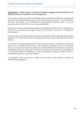 Renforcer les formations à l’urbanisme et à l’aménagement




Proposition 16 : Mettre en place une instance nationale de dialogue entre les formateurs et les
différents acteurs de l'urbanisme et de l'aménagement.

Cette instance nationale associerait les différentes tutelles ministérielles (Urbanisme, Enseignement
supérieur, Ville, Aménagement du territoire, Culture, Environnement, Intérieur…), les représentants
du monde universitaire et des établissements d'enseignements (instituts, écoles...), ceux des
collectivités locales, du CNFPT, et des milieux professionnels.

Cette instance aurait vocation à penser, proposer et éventuellement mettre en œuvre des projets qui
permettent la construction d'un langage commun entre formateurs et praticiens et l'échange des
préoccupations.

La mise en place d'un outil national d'observation des formations et des débouchés professionnels
(proposition 10), inscrit dans un contexte européen, pourrait être un bon exemple d'initiative de cette
instance.

Le ministère en charge de l'urbanisme, en lien avec les autres ministères (notamment en coopération
étroite avec les ministères de la Culture et de l'Education nationale), et avec les collectivités
locales, a vocation à être "moteur" de cette instance incontournable. En effet, il réunit en son sein les
compétences relatives aux métiers de l'urbanisme et de l'aménagement (DGUHC), à la recherche et
à sa valorisation (PUCA et PREDAT), au réseau scientifique et technique (CERTU, CETE), et
soutient d'ores et déjà les réseaux de formation.

Il lui appartient d'être le garant de la charte et des réseaux, en leur donnant les moyens de
fonctionnements appropriés.




                                                                                                            103
 