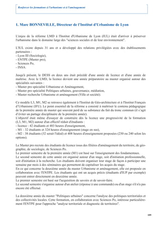 Renforcer les formations à l’urbanisme et à l’aménagement




1. Marc BONNEVILLE, Directeur de l’Institut d'Urbanisme de Lyon

L'enjeu de la réforme LMD à l'Institut d'Urbanisme de Lyon (IUL) était d'arriver à préserver
l'urbanisme dans le domaine large des "sciences sociales et de leur environnement".

L'IUL existe depuis 31 ans et a développé des relations privilégiées avec des établissements
partenaires :
- Lyon III (Sociologie),
- ENTPE (Master pro),
- Sciences Po,
- INSA.

Jusqu'à présent, le DESS en deux ans était précédé d'une année de licence et d'une année de
maîtrise. Avec le LMD, la licence devient une année préparatoire au master organisé autour des
spécialités suivantes :
- Master pro spécialité Urbanisme et Aménagement,
- Master pro spécialité Politiques urbaines, gouvernance, médiation,
- Master recherche Urbanisme et aménagement (Ville et société).

Ce modèle L3, M1, M2 se retrouve également à l'Institut de Géo-architecture et à l'Institut Français
d’Urbanisme (IFU). Le point essentiel de la réforme a consisté à maîtriser le contenu pédagogique
de la première année de master qui souvent perd de sa substance du fait du tronc commun (il s’agit
d’éviter un partage disciplinaire de la première année).
L'objectif était même d'essayer de construire dès la licence une progressivité de la formation
(L3, M1, M2) autour d'un effectif réduit d'étudiants :
- licence : 42 étudiants et 483 heures d'enseignement,
- M1 : 32 étudiants et 324 heures d'enseignement (stage en sus),
- M2 : 38 étudiants (32 serait l'idéal) et 408 heures d'enseignement proposées (230 ou 240 selon les
options).

Le Master pro recrute des étudiants de licence issus des filières d'aménagement du territoire, de géo-
graphie, de sociologie, de Sciences Po.
Le premier semestre de la première année (M1) est basé sur l'enseignement des fondamentaux.
Le second semestre de cette année est organisé autour d'un stage, soit d'initiation professionnelle,
soit d'initiation à la recherche. Les étudiants doivent organiser leur stage de façon à participer une
semaine par mois à des séminaires qui permettent de capitaliser les acquis du stage.
En ce qui concerne la deuxième année du master Urbanisme et aménagement, elle est proposée en
collaboration avec l'ENTPE. Les étudiants qui ont un acquis précis (étudiants d'IUP par exemple)
peuvent entrer directement en deuxième année.
Le premier semestre est basé sur l'acquisition de savoirs et de savoir-faire.
Le second semestre s'organise autour d'un atelier (réponse à une commande) ou d'un stage s'il n'a pas
encore été effectué.

La deuxième année du master "Politiques urbaines" concerne l'analyse des politiques territoriales et
des collectivités locales. Cette formation, en collaboration avec Sciences Po, intéresse particulière-
ment l'ENTPE pour l'approche "analyse territoriale et diagnostic de territoires".


                                                                                                         109
 