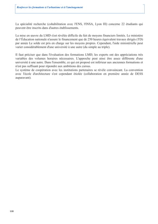 Renforcer les formations à l’urbanisme et à l’aménagement




      La spécialité recherche (cohabilitation avec l'ENS, l'INSA, Lyon III) concerne 22 étudiants qui
      peuvent être inscrits dans d'autres établissements.

      La mise en œuvre du LMD s'est révélée difficile du fait de moyens financiers limités. Le ministère
      de l’Éducation nationale n'assure le financement que de 250 heures équivalent travaux dirigés (TD)
      par année Le solde est pris en charge sur les moyens propres. Cependant, l'aide ministérielle peut
      varier considérablement d'une université à une autre (du simple au triple).

      Il faut préciser que dans l'évaluation des formations LMD, les experts ont des appréciations très
      variables des volumes horaires nécessaires. L'approche peut ainsi être assez différente d'une
      université à une autre. Dans l'ensemble, ce qui est proposé est inférieur aux anciennes formations et
      n'est pas suffisant pour répondre aux ambitions des cursus.
      Le système de coopération avec les institutions partenaires se révèle convaincant. La convention
      avec l'école d'architecture s'est cependant étiolée (collaboration en première année de DESS
      auparavant).




110
 