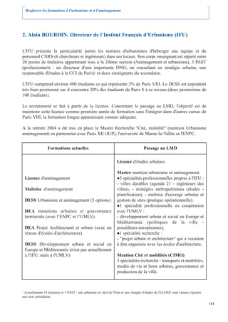 Renforcer les formations à l’urbanisme et à l’aménagement




2. Alain BOURDIN, Directeur de l’Institut Français d'Urbanisme (IFU)

L'IFU présente la particularité parmi les instituts d'urbanismes d'héberger une équipe et du
personnel CNRS (6 chercheurs et ingénieurs) dans ses locaux. Son corps enseignant est réparti entre
20 postes de titulaires appartenant tous à la 24ème section (Aménagement et urbanisme), 3 PAST
(professionnels : un directeur d'une importante ONG; un consultant en stratégie urbaine, une
responsable d'études à la CCI de Paris)1 et deux enseignants du secondaire.

L'IFU comprend environ 400 étudiants ce qui représente 3% de Paris VIII. Le DESS est cependant
très bien positionné car il concentre 20% des étudiants de Paris 8 à ce niveau (deux promotions de
100 étudiants).

Le recrutement se fait à partir de la licence. Concernant le passage au LMD, l'objectif est de
maintenir cette licence comme première année de formation sans l'intégrer dans d'autres cursus de
Paris VIII, la formation longue apparaissant comme adéquate.

A la rentrée 2004 a été mis en place le Master Recherche "Cité, mobilité" (mention Urbanisme
aménagement) en partenariat avec Paris XII (IUP), l'université de Marne-la-Vallée et l'ENPC.


                  Formations actuelles                                                 Passage au LMD

                                                                    Licence d'études urbaines

                                                                    Master mention urbanisme et aménagement.
    Licence d'aménagement                                             3 spécialités professionnelles propres à l'IFU :
                                                                    - villes durables (agenda 21 - ingénieurs des
    Maîtrise d'aménagement                                          villes), - stratégies métropolitaines (études -
                                                                    planification), - maîtrise d'ouvrage urbaine et
    DESS Urbanisme et aménagement (5 options)                       gestion de sites (pratique opérationnelle).
                                                                      1 spécialité professionnelle en coopération
    DEA mutations urbaines et gouvernance                           avec l'UMLV :
    territoriale (avec l’ENPC et l’UMLV)                            - développement urbain et social en Europe et
                                                                    Méditerranée (politiques de la ville -
    DEA Projet Architectural et urbain (avec un                     procédures européennes),
    réseau d'écoles d'architectures)                                  1 spécialité recherche :
                                                                    - "projet urbain et architecture" qui a vocation
    DESS Développement urbain et social en                          à être organisée avec les écoles d'architecture.
    Europe et Méditerranée (n'est pas actuellement
    à l'IFU, mais à l'UMLV)                                         Mention Cité et mobilités (CIMO)
                                                                    3 spécialités recherche : transports et mobilités,
                                                                    modes de vie et lieux urbains, gouvernance et
                                                                    production de la ville.



1
 Actuellement 19 titulaires et 5 PAST : une urbaniste en chef de l'État et une chargée d'études de l'IAURIF sont venues s'ajouter
aux trois précédents.

                                                                                                                                    111
 