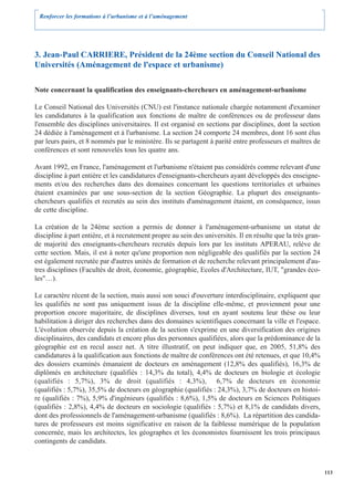 Renforcer les formations à l’urbanisme et à l’aménagement




3. Jean-Paul CARRIERE, Président de la 24ème section du Conseil National des
Universités (Aménagement de l'espace et urbanisme)

Note concernant la qualification des enseignants-chercheurs en aménagement-urbanisme

Le Conseil National des Universités (CNU) est l'instance nationale chargée notamment d'examiner
les candidatures à la qualification aux fonctions de maître de conférences ou de professeur dans
l'ensemble des disciplines universitaires. Il est organisé en sections par disciplines, dont la section
24 dédiée à l'aménagement et à l'urbanisme. La section 24 comporte 24 membres, dont 16 sont élus
par leurs pairs, et 8 nommés par le ministère. Ils se partagent à parité entre professeurs et maîtres de
conférences et sont renouvelés tous les quatre ans.

Avant 1992, en France, l'aménagement et l'urbanisme n'étaient pas considérés comme relevant d'une
discipline à part entière et les candidatures d'enseignants-chercheurs ayant développés des enseigne-
ments et/ou des recherches dans des domaines concernant les questions territoriales et urbaines
étaient examinées par une sous-section de la section Géographie. La plupart des enseignants-
chercheurs qualifiés et recrutés au sein des instituts d'aménagement étaient, en conséquence, issus
de cette discipline.

La création de la 24ème section a permis de donner à l'aménagement-urbanisme un statut de
discipline à part entière, et à recrutement propre au sein des universités. Il en résulte que la très gran-
de majorité des enseignants-chercheurs recrutés depuis lors par les instituts APERAU, relève de
cette section. Mais, il est à noter qu'une proportion non négligeable des qualifiés par la section 24
est également recrutée par d'autres unités de formation et de recherche relevant principalement d'au-
tres disciplines (Facultés de droit, économie, géographie, Ecoles d'Architecture, IUT, "grandes éco-
les"…).

Le caractère récent de la section, mais aussi son souci d'ouverture interdisciplinaire, expliquent que
les qualifiés ne sont pas uniquement issus de la discipline elle-même, et proviennent pour une
proportion encore majoritaire, de disciplines diverses, tout en ayant soutenu leur thèse ou leur
habilitation à diriger des recherches dans des domaines scientifiques concernant la ville et l'espace.
L'évolution observée depuis la création de la section s'exprime en une diversification des origines
disciplinaires, des candidats et encore plus des personnes qualifiées, alors que la prédominance de la
géographie est en recul assez net. A titre illustratif, on peut indiquer que, en 2005, 51,8% des
candidatures à la qualification aux fonctions de maître de conférences ont été retenues, et que 10,4%
des dossiers examinés émanaient de docteurs en aménagement (12,8% des qualifiés), 16,3% de
diplômés en architecture (qualifiés : 14,3% du total), 4,4% de docteurs en biologie et écologie
(qualifiés : 5,7%), 3% de droit (qualifiés : 4,3%), 6,7% de docteurs en économie
(qualifiés : 5,7%), 35,5% de docteurs en géographie (qualifiés : 24,3%), 3,7% de docteurs en histoi-
re (qualifiés : 7%), 5,9% d'ingénieurs (qualifiés : 8,6%), 1,5% de docteurs en Sciences Politiques
(qualifiés : 2,8%), 4,4% de docteurs en sociologie (qualifiés : 5,7%) et 8,1% de candidats divers,
dont des professionnels de l'aménagement-urbanisme (qualifiés : 8,6%). La répartition des candida-
tures de professeurs est moins significative en raison de la faiblesse numérique de la population
concernée, mais les architectes, les géographes et les économistes fournissent les trois principaux
contingents de candidats.



                                                                                                              113
 