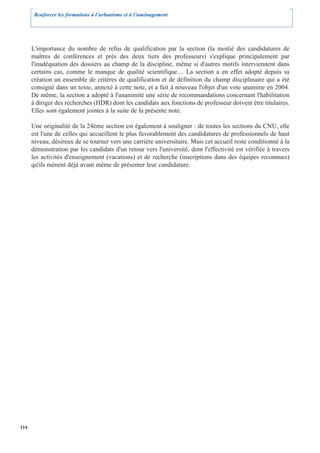 Renforcer les formations à l’urbanisme et à l’aménagement




      L'importance du nombre de refus de qualification par la section (la moitié des candidatures de
      maîtres de conférences et près des deux tiers des professeurs) s'explique principalement par
      l'inadéquation des dossiers au champ de la discipline, même si d'autres motifs interviennent dans
      certains cas, comme le manque de qualité scientifique… La section a en effet adopté depuis sa
      création un ensemble de critères de qualification et de définition du champ disciplinaire qui a été
      consigné dans un texte, annexé à cette note, et a fait à nouveau l'objet d'un vote unanime en 2004.
      De même, la section a adopté à l'unanimité une série de recommandations concernant l'habilitation
      à diriger des recherches (HDR) dont les candidats aux fonctions de professeur doivent être titulaires.
      Elles sont également jointes à la suite de la présente note.

      Une originalité de la 24ème section est également à souligner : de toutes les sections du CNU, elle
      est l'une de celles qui accueillent le plus favorablement des candidatures de professionnels de haut
      niveau, désireux de se tourner vers une carrière universitaire. Mais cet accueil reste conditionné à la
      démonstration par les candidats d'un retour vers l'université, dont l'effectivité est vérifiée à travers
      les activités d'enseignement (vacations) et de recherche (inscriptions dans des équipes reconnues)
      qu'ils mènent déjà avant même de présenter leur candidature.




114
 