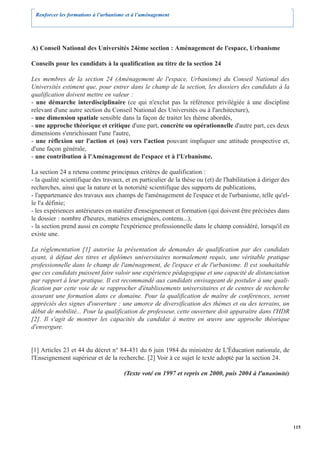 Renforcer les formations à l’urbanisme et à l’aménagement




A) Conseil National des Universités 24ème section : Aménagement de l'espace, Urbanisme

Conseils pour les candidats à la qualification au titre de la section 24

Les membres de la section 24 (Aménagement de l'espace, Urbanisme) du Conseil National des
Universités estiment que, pour entrer dans le champ de la section, les dossiers des candidats à la
qualification doivent mettre en valeur :
- une démarche interdisciplinaire (ce qui n'exclut pas la référence privilégiée à une discipline
relevant d'une autre section du Conseil National des Universités ou à l'architecture),
- une dimension spatiale sensible dans la façon de traiter les thème abordés,
- une approche théorique et critique d'une part, concrète ou opérationnelle d'autre part, ces deux
dimensions s'enrichissant l'une l'autre,
- une réflexion sur l'action et (ou) vers l'action pouvant impliquer une attitude prospective et,
d'une façon générale,
- une contribution à l'Aménagement de l'espace et à l'Urbanisme.

La section 24 a retenu comme principaux critères de qualification :
- la qualité scientifique des travaux, et en particulier de la thèse ou (et) de l'habilitation à diriger des
recherches, ainsi que la nature et la notoriété scientifique des supports de publications,
- l'appartenance des travaux aux champs de l'aménagement de l'espace et de l'urbanisme, telle qu'el-
le l'a définie;
- les expériences antérieures en matière d'enseignement et formation (qui doivent être précisées dans
le dossier : nombre d'heures, matières enseignées, contenu...),
- la section prend aussi en compte l'expérience professionnelle dans le champ considéré, lorsqu'il en
existe une.

La réglementation [1] autorise la présentation de demandes de qualification par des candidats
ayant, à défaut des titres et diplômes universitaires normalement requis, une véritable pratique
professionnelle dans le champ de l'aménagement, de l'espace et de l'urbanisme. Il est souhaitable
que ces candidats puissent faire valoir une expérience pédagogique et une capacité de distanciation
par rapport à leur pratique. Il est recommandé aux candidats envisageant de postuler à une quali-
fication par cette voie de se rapprocher d'établissements universitaires et de centres de recherche
assurant une formation dans ce domaine. Pour la qualification de maître de conférences, seront
appréciés des signes d'ouverture : une amorce de diversification des thèmes et ou des terrains, un
début de mobilité... Pour la qualification de professeur, cette ouverture doit apparaître dans l'HDR
[2]. Il s'agit de montrer les capacités du candidat à mettre en œuvre une approche théorique
d'envergure.


[1] Articles 23 et 44 du décret n° 84-431 du 6 juin 1984 du ministère de L'Éducation nationale, de
l'Enseignement supérieur et de la recherche. [2] Voir à ce sujet le texte adopté par la section 24.

                                      (Texte voté en 1997 et repris en 2000, puis 2004 à l'unanimité)




                                                                                                               115
 