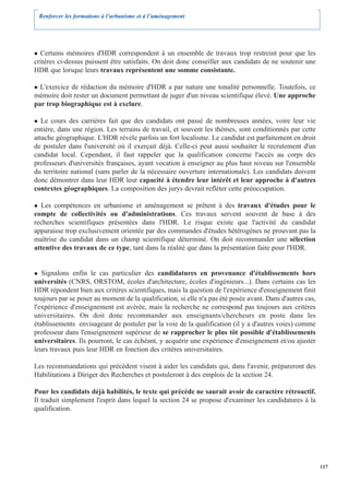Renforcer les formations à l’urbanisme et à l’aménagement




  Certains mémoires d'HDR correspondent à un ensemble de travaux trop restreint pour que les
critères ci-dessus puissent être satisfaits. On doit donc conseiller aux candidats de ne soutenir une
HDR que lorsque leurs travaux représentent une somme consistante.

  L'exercice de rédaction du mémoire d'HDR a par nature une tonalité personnelle. Toutefois, ce
mémoire doit rester un document permettant de juger d'un niveau scientifique élevé. Une approche
par trop biographique est à exclure.

   Le cours des carrières fait que des candidats ont passé de nombreuses années, voire leur vie
entière, dans une région. Les terrains de travail, et souvent les thèmes, sont conditionnés par cette
attache géographique. L'HDR révèle parfois un fort localisme. Le candidat est parfaitement en droit
de postuler dans l'université où il exerçait déjà. Celle-ci peut aussi souhaiter le recrutement d'un
candidat local. Cependant, il faut rappeler que la qualification concerne l'accès au corps des
professeurs d'universités françaises, ayant vocation à enseigner au plus haut niveau sur l'ensemble
du territoire national (sans parler de la nécessaire ouverture internationale). Les candidats doivent
donc démontrer dans leur HDR leur capacité à étendre leur intérêt et leur approche à d'autres
contextes géographiques. La composition des jurys devrait refléter cette préoccupation.

  Les compétences en urbanisme et aménagement se prêtent à des travaux d'études pour le
compte de collectivités ou d'administrations. Ces travaux servent souvent de base à des
recherches scientifiques présentées dans l'HDR. Le risque existe que l'activité du candidat
apparaisse trop exclusivement orientée par des commandes d'études hétérogènes ne prouvant pas la
maîtrise du candidat dans un champ scientifique déterminé. On doit recommander une sélection
attentive des travaux de ce type, tant dans la réalité que dans la présentation faite pour l'HDR.


   Signalons enfin le cas particulier des candidatures en provenance d'établissements hors
universités (CNRS, ORSTOM, écoles d'architecture, écoles d'ingénieurs...). Dans certains cas les
HDR répondent bien aux critères scientifiques, mais la question de l'expérience d'enseignement finit
toujours par se poser au moment de la qualification, si elle n'a pas été posée avant. Dans d'autres cas,
l'expérience d'enseignement est avérée, mais la recherche ne correspond pas toujours aux critères
universitaires. On doit donc recommander aux enseignants/chercheurs en poste dans les
établissements envisageant de postuler par la voie de la qualification (il y a d'autres voies) comme
professeur dans l'enseignement supérieur de se rapprocher le plus tôt possible d'établissements
universitaires. Ils pourront, le cas échéant, y acquérir une expérience d'enseignement et/ou ajuster
leurs travaux puis leur HDR en fonction des critères universitaires.

Les recommandations qui précèdent visent à aider les candidats qui, dans l'avenir, prépareront des
Habilitations à Diriger des Recherches et postuleront à des emplois de la section 24.

Pour les candidats déjà habilités, le texte qui précède ne saurait avoir de caractère rétroactif.
Il traduit simplement l'esprit dans lequel la section 24 se propose d'examiner les candidatures à la
qualification.




                                                                                                           117
 