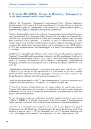 Renforcer les formations à l’urbanisme et à l’aménagement




      4. Christophe DEMAZIÈRE, Directeur du Département Aménagement de
      l’Ecole Polytechnique de l'Université de Tours

      L'objectif du Département Aménagement (anciennement Centre d'Etudes Supérieures
      d'Aménagement - CESA), au sein de l'Ecole Polytechnique de l'Université de Tours, est de former
      des ingénieurs en génie de l'aménagement, ayant compétence à concevoir, organiser, piloter et
      mettre en œuvre des projets complexes d'aménagement et d'urbanisme.

      Ce cursus d'ingénieur débouchant sur les métiers de l'aménagement du territoire et de l'urbanisme a
      reçu un avis favorable de la Commission du Titre d'Ingénieur. Il a été habilité par le ministère de la
      recherche et de l'enseignement supérieur en février 2005 et ouvrira en septembre 2005 (promotion
      d'une soixantaine d'élèves-ingénieurs). La formation se situe en complémentarité de l'offre
      existante dans le vaste domaine de l'aménagement, considérée à l'échelle régionale, nationale ou
      européenne. Des collaborations fructueuses existent avec les instituts membres de l'APERAU (dont
      le CESA a été membre fondateur) et seront développées avec d'autres écoles d'ingénieur, en France
      et à l'étranger.

      Cette formation vise des débouchés identifiés par les milieux professionnels, et en croissance tant en
      France qu'à l'étranger (débouché géographique résolument visé). Elle bénéficiera de l'expérience et
      de la notoriété acquises depuis 35 années par le Centre d'Etudes Supérieures d'Aménagement, en
      matière de formation interdisciplinaire dans le champ de l'aménagement, d'expérimentation
      pédagogique, d'ouverture aux milieux professionnels, de pratique des échanges internationaux et de
      recherche.

      Le Département Aménagement compte 25 enseignants-chercheurs en poste (6 PR, 13 Mcf, 5 PAST
      ½ temps, 1 PRCE), avec une très forte représentation de la 24ème section du CNU, mais également
      d'autres disciplines représentées (biologie, géographie, sociologie, droit public, anglais) et des
      doubles formations (architecte-urbaniste, économie-aménagement…).

      Hormis les professeurs associés et 1 PRCE, tous les enseignants du Département sont membres de
      l'équipe Ville Société Territoire de l'UMR 6173 CITERES créée en janvier 2004.

      A l'issue d'une formation pluridisciplinaire de trois années, incluant des stages et des séjours à
      l'étranger, les élèves-ingénieurs recevront, outre le titre d'ingénieur, le grade de master. Au moment
      de la mise en place du LMD, le Département Aménagement n'a donc pas souhaité réfléchir à un
      parcours professionnel de master.

      Par contre, il participe à un parcours recherche de master dont les thèmes sont liés au programme de
      l'UMR 6173 CITERES. La spécialité Aménagement de ce M2R comptait 50 étudiants pendant
      l'année 2004-2005. Par ailleurs, 30 doctorants effectuent une thèse en aménagement-urbanisme.

      La formation à la recherche est donc une priorité, même si c'est le cursus d'ingénieur en génie de
      l'aménagement qui a fait l'objet d'une présentation auprès des experts du groupe de travail. Cette
      formation se substitue en effet, à l'IUP de Tours mis en place en 1995 (lui-même prolongement de
      la MST mise en place dans les années 1970), au Magistère et au DESS en deux ans du CESA.



118
 