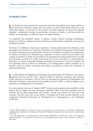 Renforcer les formations à l’urbanisme et à l’aménagement




INTRODUCTION



L    'évolution du contexte général de concurrence territoriale, de production des espaces urbains et
     de gestion des territoires requiert plus que jamais un cadre d'intervention renouvelé et des
instruments adaptés. Il convient à la fois de poser les bonnes questions, de trouver des réponses
originales - notamment en matière de gouvernance, de projets et d'outils - et de bien articuler les
échelles, les temporalités, les différents enjeux sur chaque territoire.

La complexité des problèmes urbains et spatiaux réclame toujours davantage d'intelligence
humaine et collective, érigeant en priorité l'existence de professionnels compétents ayant reçu une
formation de qualité.

En France, à la différence d'autres pays européens, le champ professionnel des urbanistes et des
aménageurs n'en finit pas de se structurer et d'accéder à une véritable reconnaissance, tant de la part
des maîtres d'ouvrage, que du grand public. Sont en jeu ici l'identité des métiers, leur organisation,
la lisibilité et l'efficacité des formations qui y préparent. Il existe en effet un lien très étroit entre
système de formation et modes de structuration et de régulation d'un champ professionnel. Au stade
de la formation, au-delà de la simple transmission des savoirs, s'inventent et se renouvellent les
références, les valeurs, les principes d'éthique qui fondent les professions. C'est vrai en général, cela
l’est également pour les métiers de l'urbanisme et de l'aménagement, rendant essentielle en ce
domaine comme en d'autres, la question des relations qui doivent se nouer entre formateurs et
acteurs professionnels.



L   a problématique de l'adaptation des formations des professionnels de l'urbanisme et de l'aména-
    gement n'est pas nouvelle. Elle a déjà fait l'objet de réflexions conjointes entre donneurs
d'ordre, praticiens et formateurs. Ainsi en 1992, à la demande des ministères de l'Équipement et de
l'Éducation Nationale, un groupe de travail, présidé par Francis AMPE, a rendu un rapport sur les
formations en aménagement et en urbanisme1.

Il est intéressant de noter que ce "rapport AMPE" révèle des préoccupations très semblables à celles
figurant dans le rapport que nous présentons aujourd'hui. Mais il peut être inquiétant aussi de
constater que les douze propositions qu'il formule, souvent assez proches de celles que nous
avançons, n'ont été suivies que de peu d'effet, à l'exception de la mise en place éphémère de la
Commission Nationale Permanente de l'Enseignement de l'Aménagement et de l'Urbanisme
(CNPEAU)2 .




1
  Francis AMPE, Rapport du "Groupe de travail sur les formations en aménagement et en urbanisme", Ministère de
l'Equipement, du Logement et des Transports, Ministère de l'Education Nationale, de la Culture et de la Communication,
1992, 44 p.
2
   Sur cette commission et sur l'opportunité de mettre en place aujourd'hui une instance de ce type, voir le rapport de
Bernard. POUYET : "La formation à l'urbanisme et à l'aménagement. Quels enjeux ? Où et comment en débattre ?"
Mars 2003

                                                                                                                          11
 