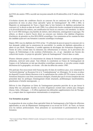 Renforcer les formations à l’urbanisme et à l’aménagement




du CESA des années 1990 a succédé une moyenne annuelle de 40 admissibles et de 25 admis, depuis
2000.

L'évolution récente des conditions d'accès au concours fut un catalyseur de la réflexion sur la
proposition de mise en place d'une spécialité "génie de l'aménagement". De 1990 à 2002, le
Magistère en aménagement de Tours a figuré dans la liste limitative de diplômes permettant de
concourir (cf. le décret en date du 8 août 1990). Les collectivités locales constatant la technicisation
et la diversification des métiers, une modification de l'accès au concours a été introduite. Le décret
du 12 avril 2002 distingue cinq familles de métiers, dont urbanisme, aménagement et paysages. Par
ailleurs, ce décret a réservé l'accès direct au concours aux titulaires d'un diplôme d'ingénieur,
d'architecte, de géomètre ou d'un DEA/DESS scientifique. Une commission ad hoc examine les titres
des candidats ayant suivi une formation à caractère scientifique et technique.

Depuis 2002, tous les diplômés du CESA (à bac +5) sollicitant de pouvoir passer le concours ont vu
leur demande validée par la commission de recevabilité. Le nombre de diplômés admissibles et
admis n'a pas fléchi. Néanmoins, il semble opportun de développer des formations d'ingénieur, à
l'instar de celles existant dans les domaines des infrastructures et réseaux, de la prévention des
risques, de l'informatique et des systèmes d'information, etc., et qui répondent aux besoins des
collectivités locales. Le projet de spécialité "génie de l'aménagement" s'inscrit dans ce cadre.

D'autres éléments propres à la structuration du champ de formation supérieure en aménagement-
urbanisme, motivent notre projet. Tout d'abord, la constitution en France de l'aménagement de
l'espace et de l'urbanisme en tant que discipline scientifique autonome, et non plus comme simple
déclinaison de la géographie, est récente : elle date du début des années 19904.

Elle participe d'un mouvement initié beaucoup plus tôt dans de nombreux pays, avec notamment le
"territorial planning" au Royaume-Uni et le "Landesplannung" en Allemagne. Or, la mise en place
du dispositif Licence-Master-Doctorat et de la capitalisation des crédits (ECTS) expose à terme les
formations françaises à une forte concurrence étrangère, d'autant plus que le niveau européen devient
primordial dans les politiques d'aménagement (fonds structurels, problématiques transfrontalières,
planification à l'échelle interrégionale…).

Délivrer le titre d'ingénieur en Génie de l'aménagement permettra peut-être de ne pas laisser le
champ libre aux puissantes facultés ou écoles d'ingénieurs existant dans certains pays étrangers
(Suisse, Italie, Allemagne…). Il offrira également des débouchés supplémentaires hors de l'hexago-
ne, y compris dans les organisations internationales et européennes.


Une formation au projet

La proposition de mise en place d'une spécialité Génie de l'aménagement a fait l'objet de réflexions
approfondies au sein du Département Aménagement et au niveau de l'E.P.U. de Tours, en liaison
avec les milieux professionnels. Nous présentons ici succinctement le positionnement de cette
formation.



4
 Voir le texte de Serge Thibault et Michel Lussault, Aménagement (Géographie et), Dictionnaire de la géographie et de l'espace des
sociétés, 2003.

                                                                                                                                     121
 