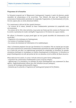 Renforcer les formations à l’urbanisme et à l’aménagement




Programme de la formation

La formation proposée par le Département Aménagement s'organise à partir de plusieurs grands
ensembles de connaissances et de savoir-faire. Tout d'abord, elle passe par l'acquisition de
connaissances fondamentales permettant de comprendre l'organisation, le fonctionnement et l'évolu-
tion des espaces plus ou moins densément habités.

Ces connaissances relèvent de deux grands domaines :
- les sciences de la nature, donnant les bases fondamentales permettant de comprendre notre
environnement,
- les sciences de la ville et des territoires, issues pour une bonne part des sciences de l'homme et de
la société et permettant de rendre intelligible l'organisation et l'évolution des espaces habités.

Par ailleurs, la formation au projet prend appui sur trois grands ensembles de connaissances et de
savoir-faire :
- l'ingénierie et les techniques de l'aménagement,
- les sciences et la pratique du projet,
- les sciences du traitement de l'information et les mathématiques.

Ainsi, la formation proposée n'est pas que formation à la conception. Elle ne consiste pas non plus
en la seule acquisition de connaissances fondamentales permettant de rendre intelligible le réel. Elle
ne se limite pas non plus à un apprentissage permettant de comprendre ou formaliser les grandes
orientations (politiques et stratégiques) en matière d'aménagement et d'urbanisme. La formation au
projet d'aménagement est celle qui permet de lier ces domaines et de les définir de façon récursive.

D'une durée de trois années, le cursus s'articule autour de quatre formes pédagogiques :
- acquisition des connaissances fondamentales (cours et travaux dirigés),
- apprentissage à la conception et au pilotage du projet d'aménagement avec notamment les deux
options d'approfondissement offertes par cette formation (travaux pratiques),
- exercice de la pratique professionnelle (stages),
- formation par la recherche à l'ingénierie de l'aménagement (projet de fin d'études).




                                                                                                          123
 
