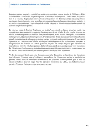 Renforcer les formations à l’urbanisme et à l’aménagement




Les deux options proposées en troisième année représentent un volume horaire de 200 heures. Elles
correspondent à deux types de préoccupation en matière d'aménagement. Tout d'abord, l'organisa-
tion et la conduite du projet en milieu urbain sont devenues ces dernières années des compétences
de plus en plus recherchées pour un milieu qui concentre l'essentiel des problématiques spatiales et
sociétales contemporaines. L'option ingénierie urbaine complète la formation en mettant l'accent sur ces
échelles des problèmes spatiaux.

La mise en place de l'option "Ingénierie territoriale" correspond au besoin actuel en matière de
compétences pour concevoir et organiser l'aménagement à une échelle de plus en plus présente, au
niveau de l'aménagement du territoire français et européen. Cette échelle correspond à des espaces
infrarégionaux, régionaux et interrégionaux. L'aménagement de ces espaces correspond aux besoins
actuels en matière de développement, tout en prenant en compte sa dimension durable. Il correspond
également aux changements d'échelle induits par le développement des techniques de transport, la
réorganisation des échelles de l'action politique, la prise en compte toujours plus affirmée des
interrelations entre les échelles spatiales, de la ville aux grands espaces régionaux voire mondiaux.
Le Département Aménagement peut développer cette acquisition de compétences en s'appuyant sur
les travaux de recherche menés par ses enseignants-chercheurs dans le domaine.

Vu les thèmes privilégiés par cette formation nouvelle d'ingénieur et l'existence de formations
équivalentes à l'étranger plus qu'en France, les étudiants du Département auront la possibilité de
prendre contact avec la dimension internationale des questions d'aménagement, par le biais de
séjours d'étude ou pour un stage. Pour les dernières promotions du CESA, un étudiant sur deux
partait à l'étranger. Cette proportion sera encore accrue.




                                                                                                           125
 
