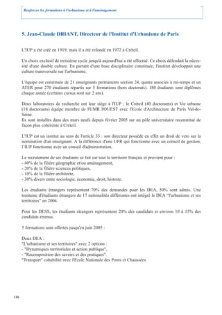 Renforcer les formations à l’urbanisme et à l’aménagement




      5. Jean-Claude DRIANT, Directeur de l'Institut d'Urbanisme de Paris

      L'IUP a été créé en 1919, mais il a été refondé en 1972 à Créteil.

      Un choix exclusif de troisième cycle jusqu'à aujourd'hui a été effectué. Ce choix défendait la néces-
      sité d'une double culture. En partant d'une base disciplinaire constituée, l'institut développait une
      culture transversale sur l'urbanisme.

      L'équipe est constituée de 21 enseignants permanents section 24, quatre associés à mi-temps et un
      ATER pour 270 étudiants répartis sur 5 formations (hors doctorats). 180 étudiants sont diplômés
      chaque année (certains cursus sont sur 2 ans).

      Deux laboratoires de recherche ont leur siège à l'IUP : le Créteil (40 doctorants) et Vie urbaine
      (18 doctorants) équipe membre de l'UMR l'OUEST avec l'Ecole d'Architecture de Paris Val-de-
      Seine.
      Ils sont installés dans des murs neufs depuis février 2005 sur un pôle universitaire reconstitué de
      façon plus cohérente à Créteil.

      L'IUP est un institut au sens de l'article 33 : son directeur possède en effet un droit de veto sur la
      nomination d'un enseignant. A la différence d'une UFR qui fonctionne avec un conseil de gestion,
      l’IUP fonctionne avec un conseil d'administration.

      Le recrutement de ses étudiants se fait sur tout le territoire français et provient pour :
      - 40% de la filière géographie et/ou aménagement,
      - 20% de la filière sciences politiques,
      - 10% de la filière architecte,
      - 30% divers entre sociologie, économie, droit, histoire.

      Les étudiants étrangers représentent 70% des demandes pour les DEA, 50% sont admis. Une
      trentaine d'étudiants étrangers de 17 nationalités différentes ont intégré le DEA “l'urbanisme et ses
      territoires” en 2004.

      Pour les DESS, les étudiants étrangers représentent 20% des candidats et environ 10 à 15% des
      candidats retenus.

      5 formations sont offertes jusqu'en juin 2005 :

      Deux DEA :
      "L'urbanisme et ses territoires" avec 2 options :
      - "Dynamiques territoriales et action publique",
      - "Recomposition des savoirs et des pratiques".
      "Transport" cohabilité avec l'Ecole Nationale des Ponts et Chaussées




126
 
