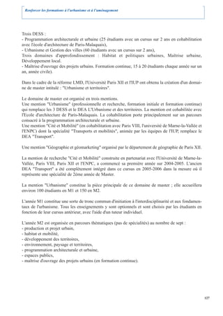 Renforcer les formations à l’urbanisme et à l’aménagement




Trois DESS :
- Programmation architecturale et urbaine (25 étudiants avec un cursus sur 2 ans en cohabilitation
avec l'école d'architecture de Paris-Malaquais),
- Urbanisme et Gestion des villes (60 étudiants avec un cursus sur 2 ans),
Trois domaines d'approfondissement : Habitat et politiques urbaines, Maîtrise urbaine,
Développement local.
- Maîtrise d'ouvrage des projets urbains. Formation continue, 15 à 20 étudiants chaque année sur un
an, année civile).

Dans le cadre de la réforme LMD, l'Université Paris XII et l'IUP ont obtenu la création d'un domai-
ne de master intitulé : "Urbanisme et territoires".

Le domaine de master est organisé en trois mentions.
Une mention "Urbanisme" (professionnelle et recherche, formation initiale et formation continue)
qui remplace les 3 DESS et le DEA L'Urbanisme et des territoires. La mention est cohabilitée avec
l'Ecole d'architecture de Paris-Malaquais. La cohabilitation porte principalement sur un parcours
consacré à la programmation architecturale et urbaine.
Une mention "Cité et Mobilité" (en cohabilitation avec Paris VIII, l'université de Marne-la-Vallée et
l'ENPC) dont la spécialité "Transports et mobilités", animée par les équipes de l'IUP, remplace le
DEA "Transport".

Une mention "Géographie et géomarketing" organisé par le département de géographie de Paris XII.

La mention de recherche "Cité et Mobilité" construite en partenariat avec l'Université de Marne-la-
Vallée, Paris VIII, Paris XII et l'ENPC, a commencé sa première année sur 2004-2005. L'ancien
DEA "Transport" a été complètement intégré dans ce cursus en 2005-2006 dans la mesure où il
représente une spécialité de 2ème année de Master.

La mention "Urbanisme" constitue la pièce principale de ce domaine de master ; elle accueillera
environ 100 étudiants en M1 et 150 en M2.

L'année M1 constitue une sorte de tronc commun d'initiation à l'interdisciplinarité et aux fondamen-
taux de l'urbanisme. Tous les enseignements y sont optionnels et sont choisis par les étudiants en
fonction de leur cursus antérieur, avec l'aide d'un tuteur individuel.

L'année M2 est organisée en parcours thématiques (pas de spécialités) au nombre de sept :
- production et projet urbain,
- habitat et mobilité,
- développement des territoires,
- environnement, paysage et territoires,
- programmation architecturale et urbaine,
- espaces publics,
- maîtrise d'ouvrage des projets urbains (en formation continue).




                                                                                                        127
 