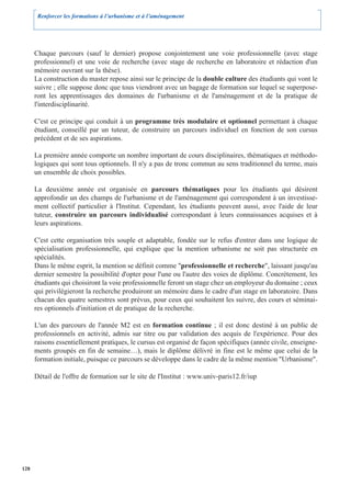 Renforcer les formations à l’urbanisme et à l’aménagement




      Chaque parcours (sauf le dernier) propose conjointement une voie professionnelle (avec stage
      professionnel) et une voie de recherche (avec stage de recherche en laboratoire et rédaction d'un
      mémoire ouvrant sur la thèse).
      La construction du master repose ainsi sur le principe de la double culture des étudiants qui vont le
      suivre ; elle suppose donc que tous viendront avec un bagage de formation sur lequel se superpose-
      ront les apprentissages des domaines de l'urbanisme et de l'aménagement et de la pratique de
      l'interdisciplinarité.

      C'est ce principe qui conduit à un programme très modulaire et optionnel permettant à chaque
      étudiant, conseillé par un tuteur, de construire un parcours individuel en fonction de son cursus
      précédent et de ses aspirations.

      La première année comporte un nombre important de cours disciplinaires, thématiques et méthodo-
      logiques qui sont tous optionnels. Il n'y a pas de tronc commun au sens traditionnel du terme, mais
      un ensemble de choix possibles.

      La deuxième année est organisée en parcours thématiques pour les étudiants qui désirent
      approfondir un des champs de l'urbanisme et de l'aménagement qui correspondent à un investisse-
      ment collectif particulier à l'Institut. Cependant, les étudiants peuvent aussi, avec l'aide de leur
      tuteur, construire un parcours individualisé correspondant à leurs connaissances acquises et à
      leurs aspirations.

      C'est cette organisation très souple et adaptable, fondée sur le refus d'entrer dans une logique de
      spécialisation professionnelle, qui explique que la mention urbanisme ne soit pas structurée en
      spécialités.
      Dans le même esprit, la mention se définit comme "professionnelle et recherche", laissant jusqu'au
      dernier semestre la possibilité d'opter pour l'une ou l'autre des voies de diplôme. Concrètement, les
      étudiants qui choisiront la voie professionnelle feront un stage chez un employeur du domaine ; ceux
      qui privilégieront la recherche produiront un mémoire dans le cadre d'un stage en laboratoire. Dans
      chacun des quatre semestres sont prévus, pour ceux qui souhaitent les suivre, des cours et séminai-
      res optionnels d'initiation et de pratique de la recherche.

      L'un des parcours de l'année M2 est en formation continue ; il est donc destiné à un public de
      professionnels en activité, admis sur titre ou par validation des acquis de l'expérience. Pour des
      raisons essentiellement pratiques, le cursus est organisé de façon spécifiques (année civile, enseigne-
      ments groupés en fin de semaine…), mais le diplôme délivré in fine est le même que celui de la
      formation initiale, puisque ce parcours se développe dans le cadre de la même mention "Urbanisme".

      Détail de l'offre de formation sur le site de l'Institut : www.univ-paris12.fr/iup




128
 