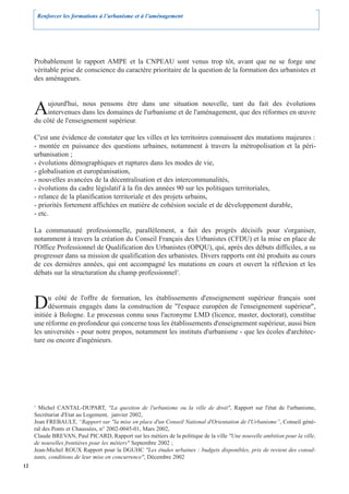 Renforcer les formations à l’urbanisme et à l’aménagement




     Probablement le rapport AMPE et la CNPEAU sont venus trop tôt, avant que ne se forge une
     véritable prise de conscience du caractère prioritaire de la question de la formation des urbanistes et
     des aménageurs.



     A   ujourd'hui, nous pensons être dans une situation nouvelle, tant du fait des évolutions
         intervenues dans les domaines de l'urbanisme et de l'aménagement, que des réformes en œuvre
     du côté de l'enseignement supérieur.

     C'est une évidence de constater que les villes et les territoires connaissent des mutations majeures :
     - montée en puissance des questions urbaines, notamment à travers la métropolisation et la péri-
     urbanisation ;
     - évolutions démographiques et ruptures dans les modes de vie,
     - globalisation et européanisation,
     - nouvelles avancées de la décentralisation et des intercommunalités,
     - évolutions du cadre législatif à la fin des années 90 sur les politiques territoriales,
     - relance de la planification territoriale et des projets urbains,
     - priorités fortement affichées en matière de cohésion sociale et de développement durable,
     - etc.

     La communauté professionnelle, parallèlement, a fait des progrès décisifs pour s'organiser,
     notamment à travers la création du Conseil Français des Urbanistes (CFDU) et la mise en place de
     l'Office Professionnel de Qualification des Urbanistes (OPQU), qui, après des débuts difficiles, a su
     progresser dans sa mission de qualification des urbanistes. Divers rapports ont été produits au cours
     de ces dernières années, qui ont accompagné les mutations en cours et ouvert la réflexion et les
     débats sur la structuration du champ professionnel3.



     D     u côté de l'offre de formation, les établissements d'enseignement supérieur français sont
           désormais engagés dans la construction de "l'espace européen de l'enseignement supérieur",
     initiée à Bologne. Le processus connu sous l'acronyme LMD (licence, master, doctorat), constitue
     une réforme en profondeur qui concerne tous les établissements d'enseignement supérieur, aussi bien
     les universités - pour notre propos, notamment les instituts d'urbanisme - que les écoles d'architec-
     ture ou encore d'ingénieurs.




     3
       Michel CANTAL-DUPART, "La question de l'urbanisme ou la ville de droit", Rapport sur l'état de l'urbanisme,
     Secrétariat d'Etat au Logement, janvier 2002,
     Jean FREBAULT, “Rapport sur "la mise en place d'un Conseil National d'Orientation de l'Urbanisme”, Conseil géné-
     ral des Ponts et Chaussées, n° 2002-0045-01, Mars 2002,
     Claude BREVAN, Paul PICARD, Rapport sur les métiers de la politique de la ville "Une nouvelle ambition pour la ville,
     de nouvelles frontières pour les métiers" Septembre 2002 ;
     Jean-Michel ROUX Rapport pour la DGUHC "Les études urbaines : budgets disponibles, prix de revient des consul-
     tants, conditions de leur mise en concurrence", Décembre 2002
12
 
