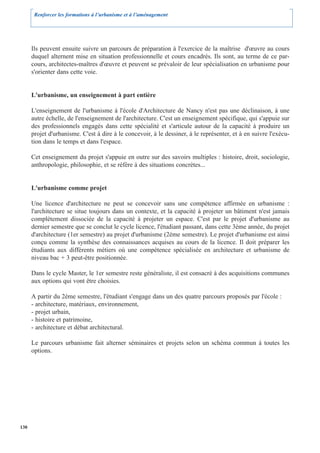 Renforcer les formations à l’urbanisme et à l’aménagement




      Ils peuvent ensuite suivre un parcours de préparation à l'exercice de la maîtrise d'œuvre au cours
      duquel alternent mise en situation professionnelle et cours encadrés. Ils sont, au terme de ce par-
      cours, architectes-maîtres d'œuvre et peuvent se prévaloir de leur spécialisation en urbanisme pour
      s'orienter dans cette voie.


      L'urbanisme, un enseignement à part entière

      L'enseignement de l'urbanisme à l'école d'Architecture de Nancy n'est pas une déclinaison, à une
      autre échelle, de l'enseignement de l'architecture. C'est un enseignement spécifique, qui s'appuie sur
      des professionnels engagés dans cette spécialité et s'articule autour de la capacité à produire un
      projet d'urbanisme. C'est à dire à le concevoir, à le dessiner, à le représenter, et à en suivre l'exécu-
      tion dans le temps et dans l'espace.

      Cet enseignement du projet s'appuie en outre sur des savoirs multiples : histoire, droit, sociologie,
      anthropologie, philosophie, et se réfère à des situations concrètes...


      L'urbanisme comme projet

      Une licence d'architecture ne peut se concevoir sans une compétence affirmée en urbanisme :
      l'architecture se situe toujours dans un contexte, et la capacité à projeter un bâtiment n'est jamais
      complètement dissociée de la capacité à projeter un espace. C'est par le projet d'urbanisme au
      dernier semestre que se conclut le cycle licence, l'étudiant passant, dans cette 3ème année, du projet
      d'architecture (1er semestre) au projet d'urbanisme (2ème semestre). Le projet d'urbanisme est ainsi
      conçu comme la synthèse des connaissances acquises au cours de la licence. Il doit préparer les
      étudiants aux différents métiers où une compétence spécialisée en architecture et urbanisme de
      niveau bac + 3 peut-être positionnée.

      Dans le cycle Master, le 1er semestre reste généraliste, il est consacré à des acquisitions communes
      aux options qui vont être choisies.

      A partir du 2ème semestre, l'étudiant s'engage dans un des quatre parcours proposés par l'école :
      - architecture, matériaux, environnement,
      - projet urbain,
      - histoire et patrimoine,
      - architecture et débat architectural.

      Le parcours urbanisme fait alterner séminaires et projets selon un schéma commun à toutes les
      options.




130
 