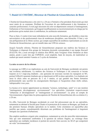 Renforcer les formations à l’urbanisme et à l’aménagement




      7. Daniel LE COUÉDIC, Directeur de l'Institut de Géoarchitecture de Brest

      L'Institut de Géoarchitecture a été créé il y a 28 ans à l'initiative d'un président d'université qui était
      aussi maire de sa commune. Profitant de l'ouverture de son établissement à des formations à
      caractère professionnel, il avait jugé nécessaire de créer un département consacré à l'aménagement,
      l'urbanisme et l'environnement, qu'il jugeait insuffisamment ou incorrectement pris en charge par les
      professions qu'on mettait alors à contribution, les architectes notamment.

      Pour ce faire, il voulut éviter toute inféodation de cette nouvelle formation, qui d'emblée a réuni des
      universitaires et des professionnels issus de nombreuses disciplines, sans hiérarchie. Il faut y voir
      une préfiguration de la 24ème section, qui compte aujourd'hui de nombreux représentants au sein de
      l'Institut de Géoarchitecture, qui est installé dans une UFR de sciences.

      Jusqu'à l'actuelle réforme, l'Institut de Géoarchitecture proposait une maîtrise des Sciences et
      Techniques et disposait d'un groupe de formation doctorale correspondant à son équipe d'accueil
      (EA2219). On y avait envisagé la création d'un DESS, mais l'exigence d'une formation en deux
      années, posée à juste titre par l'APERAU, avait empêché, faute de moyens, de matérialiser ce
      souhait qui aurait entraîné 4 années et 2 cycles de formation.


      La mise en œuvre de la réforme

      Le passage au LMD et ses implications au sein de l'université de Bretagne occidentale ont permis
      une évolution satisfaisante. La maîtrise des Sciences et Techniques a été conservée et recrute
      toujours en L3 vingt-cinq étudiants ; une quinzaine de nouveaux recrutés les rejoignent en M1,
      portant l'effectif à quarante étudiants qui se répartissent en M2 en deux spécialités. Les étudiants ont
      aussi le choix entre un parcours de 2 ou 3 années, ce qui garantit une bonne formation
      professionnelle sans sacrifier les enseignements théoriques et l'acquisition d'une réelle culture,
      indispensable à nos yeux.

      La licence et le master appartiennent au domaine "sciences, technologie, santé" et à une mention
      "aménagement, développement, environnement". Les spécialités s'intitulent respectivement
      "urbanisme et développement" et "aménagement et environnement". La prise en compte de
      l'environnement a figuré dans les préoccupations de l'Institut de Géoarchitecture dès sa création il y
      a 28 ans.

      En effet, l'université de Bretagne occidentale en avait fait précocement une de ses spécialités,
      notamment en abritant la Société pour l'étude et la protection de la nature en Bretagne, qui fonda un
      des premiers bureaux d'études spécialisés en la matière. Cette orientation est aujourd'hui plus
      justifiée que jamais, consubstantielle désormais aux problèmes de l'aménagement et largement
      intriquée aux questions d'urbanisme.

      Des emplois nombreux exigent cette compétence, notamment au sein des nouvelles intercommuna-
      lités qui sont notamment confrontées à la question de milieux fragiles, au voisinage d'une
      agriculture aux multiples incidences et portent de surcroît, bien souvent, les SCoT qui comportent
      un volet "environnement".


132
 