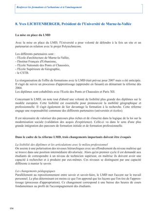 Renforcer les formations à l’urbanisme et à l’aménagement




      8. Yves LICHTENBERGER, Président de l'Université de Marne-la-Vallée

      La mise en place du LMD

      Avec la mise en place du LMD, l'Université a pour volonté de défendre à la fois un site et un
      partenariat en relation avec le projet Polytechnicom.

      Les différents partenaires sont :
      - l'Ecole d'architecture de Marne-la-Vallée,
      - l'Institut Français d'Urbanisme,
      - l'Ecole Nationale des Ponts et Chaussées,
      - l'Ecole Supérieure de Géographie,
      - le CSTB.

      La réorganisation de l'offre de formations avec le LMD était prévue pour 2007 mais a été anticipée.
      Il s'agit de suivre un processus d'apprentissage (apprendre en faisant) en démarrant la réforme dès
      2004.
      Les diplômes sont cohabilités avec l'Ecole des Ponts et Chaussées et Paris XII.

      Concernant le LMD, on note tout d'abord une volonté de lisibilité plus grande des diplômes sur le
      modèle européen. Cette lisibilité est essentielle pour promouvoir la mobilité géographique et
      professionnelle. Il s'agit également de lier davantage la formation à la recherche. Cette réforme
      engage une responsabilité commune des différents partenaires (universités et écoles).

      Il est nécessaire de valoriser des parcours plus riches et de s'inscrire dans la logique de la loi sur la
      modernisation sociale (validation des acquis d'expérience). Celle-ci va dans le sens d'une plus
      grande intégration des parcours de formation initiale et de formation professionnelle.


      Dans le cadre de la réforme LMD, trois changements importants doivent être évoqués

      La lisibilité des diplômes et les articulations avec le milieu professionnel
      On assiste à une polarisation des niveaux hiérarchiques avec un effondrement du niveau maîtrise qui
      se trouve dans une position intermédiaire dévalorisée. Alors qu'en premier cycle il est demandé aux
      étudiants de correspondre à un niveau de technicien supérieur, en maîtrise ils doivent avoir une
      capacité à rechercher et à produire par eux-mêmes. Ces niveaux se distinguent par une capacité
      différente à manier le savoir.

      Les changements pédagogiques
      Parallèlement au repositionnement entre savoir et savoir-faire, le LMD met l'accent sur le travail
      personnel. Le plus déterminant est moins ce que l'on apprend que les leçons que l'on tire de l'appren-
      tissage (processus d'appropriation). Ce changement correspond à une baisse des heures de cours
      fondamentaux au profit de l'accompagnement des étudiants.




134
 